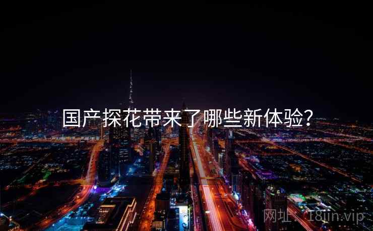 国产探花带来了哪些新体验？