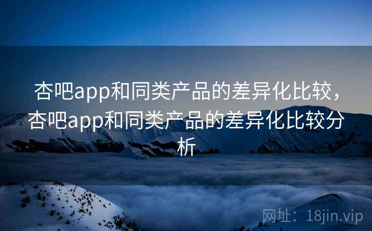 杏吧app和同类产品的差异化比较，杏吧app和同类产品的差异化比较分析