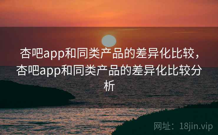 杏吧app和同类产品的差异化比较，杏吧app和同类产品的差异化比较分析