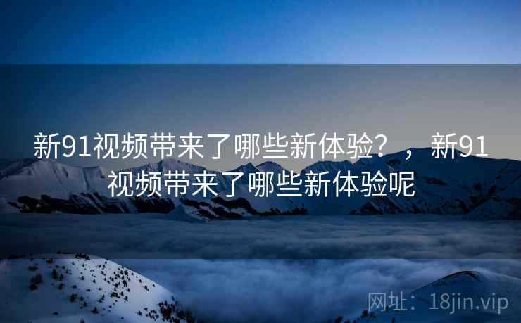 新91视频带来了哪些新体验？，新91视频带来了哪些新体验呢