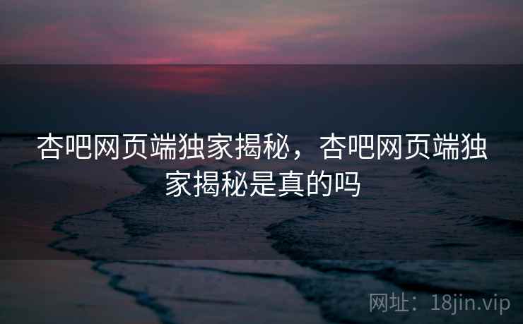 杏吧网页端独家揭秘，杏吧网页端独家揭秘是真的吗