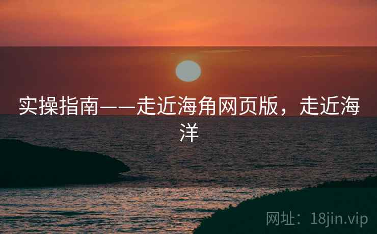 实操指南——走近海角网页版，走近海洋