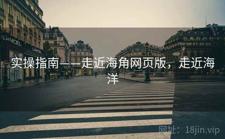 实操指南——走近海角网页版，走近海洋