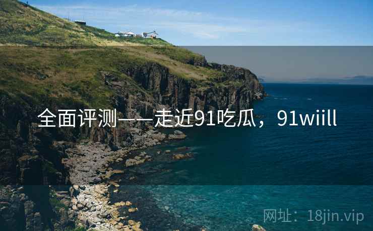 全面评测——走近91吃瓜，91wiill