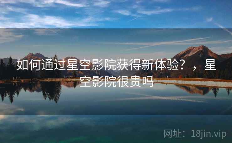 如何通过星空影院获得新体验？，星空影院很贵吗
