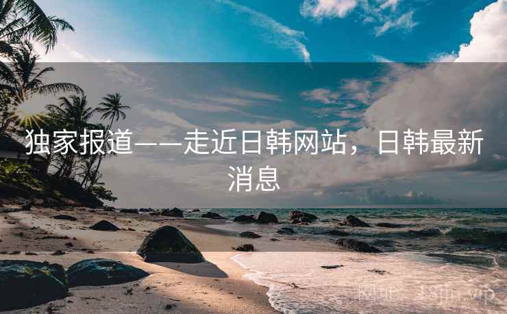 独家报道——走近日韩网站，日韩最新消息