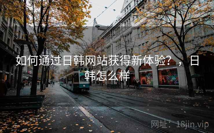 如何通过日韩网站获得新体验？，日韩怎么样