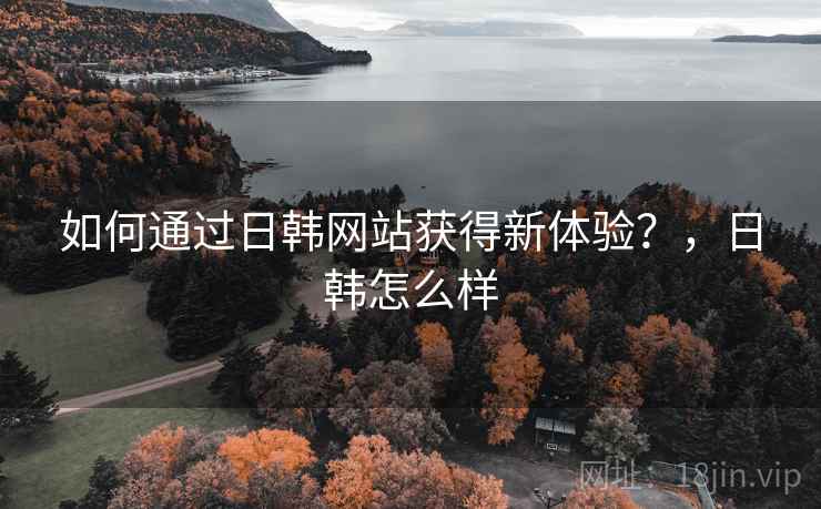如何通过日韩网站获得新体验？，日韩怎么样