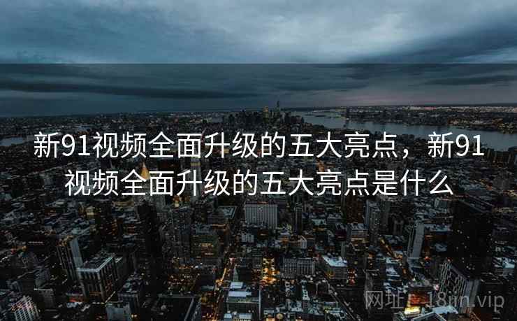 新91视频全面升级的五大亮点，新91视频全面升级的五大亮点是什么