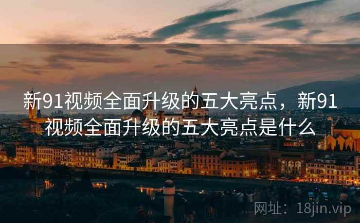 新91视频全面升级的五大亮点，新91视频全面升级的五大亮点是什么