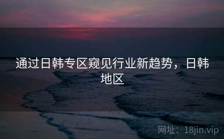 通过日韩专区窥见行业新趋势，日韩地区