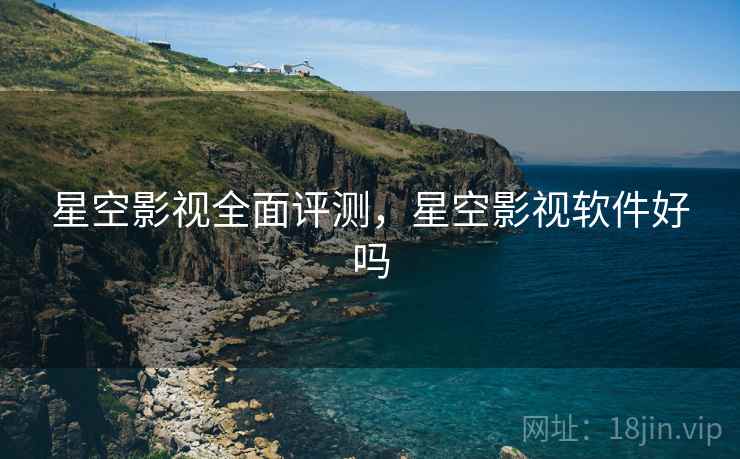 星空影视全面评测，星空影视软件好吗