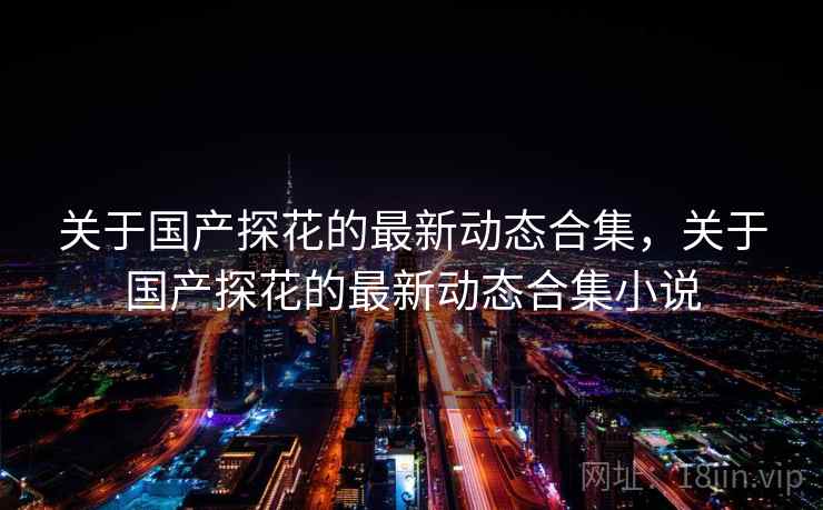 关于国产探花的最新动态合集，关于国产探花的最新动态合集小说