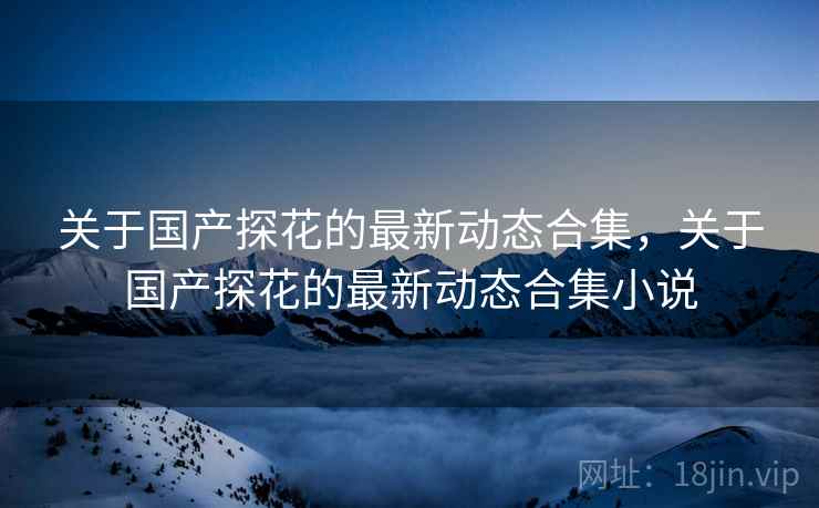 关于国产探花的最新动态合集，关于国产探花的最新动态合集小说