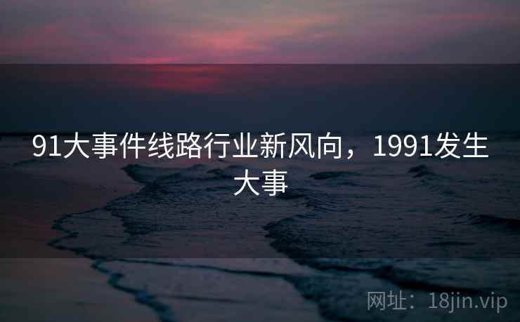 91大事件线路行业新风向，1991发生大事