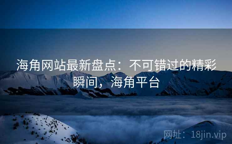 海角网站最新盘点：不可错过的精彩瞬间，海角平台