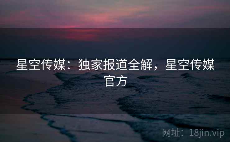 星空传媒：独家报道全解，星空传媒官方