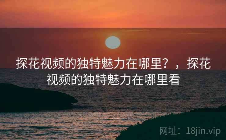 探花视频的独特魅力在哪里？，探花视频的独特魅力在哪里看