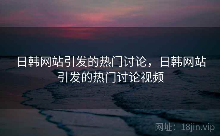 日韩网站引发的热门讨论，日韩网站引发的热门讨论视频