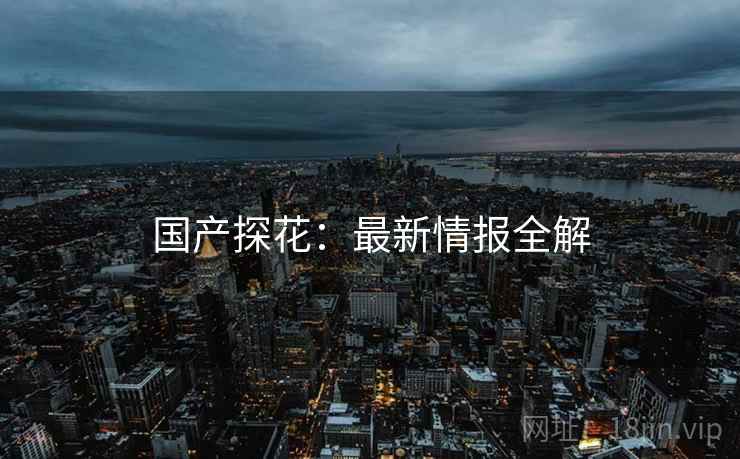 国产探花：最新情报全解