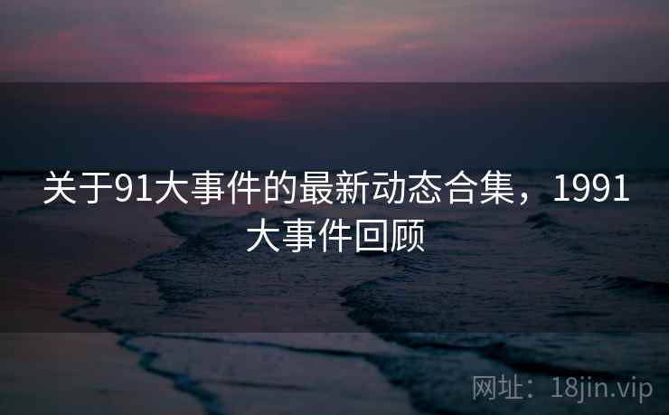 关于91大事件的最新动态合集，1991大事件回顾
