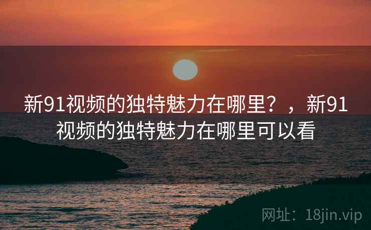 新91视频的独特魅力在哪里？，新91视频的独特魅力在哪里可以看
