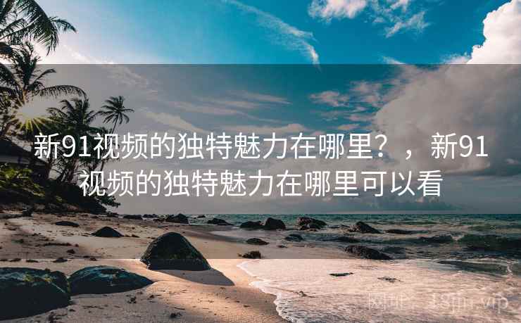 新91视频的独特魅力在哪里？，新91视频的独特魅力在哪里可以看