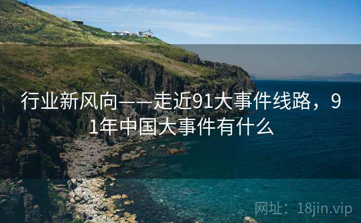 行业新风向——走近91大事件线路，91年中国大事件有什么