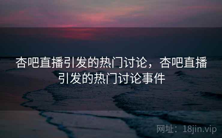 杏吧直播引发的热门讨论，杏吧直播引发的热门讨论事件